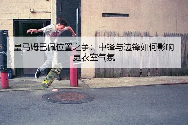皇马姆巴佩位置之争：中锋与边锋如何影响更衣室气氛